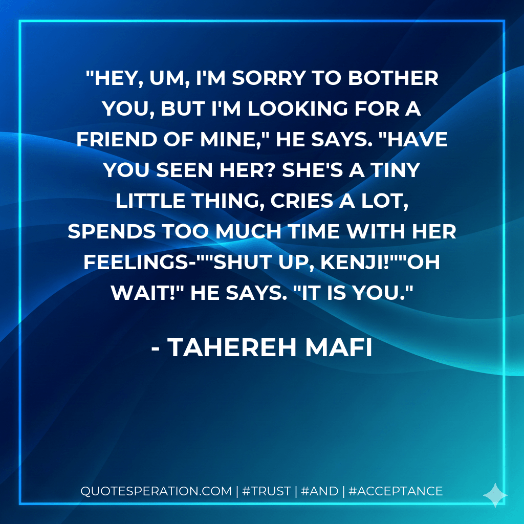Hey, um, I'm sorry to bother you, but I'm looking for a friend of mine," he says. "Have you seen her? She's a tiny little thing, cries a lot, spends too much time with her feelings-""Shut up, Kenji!""Oh wait!" he says. "It is you. - Tahereh Mafi