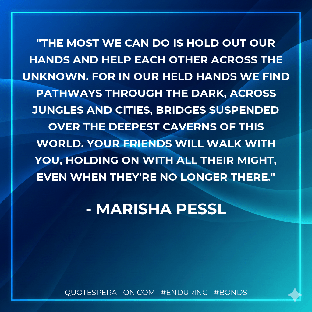 The most we can do is hold out our hands and help each other across the unknown. For in our held hands we find pathways through the dark, across jungles and cities, bridges suspended over the deepest caverns of this world. Your friends will walk with you, holding on with all their might, even when they're no longer there. - Marisha Pessl