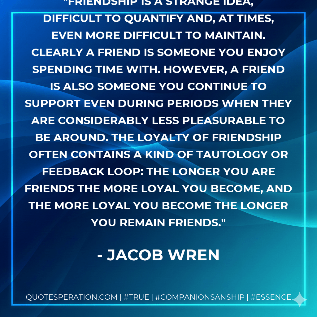 Friendship is a strange idea, difficult to quantify and, at times, even more difficult to maintain. Clearly a friend is someone you enjoy spending time with. However, a friend is also someone you continue to support even during periods when they are considerably less pleasurable to be around. The loyalty of friendship often contains a kind of tautology or feedback loop: the longer you are friends the more loyal you become, and the more loyal you become the longer you remain friends. - Jacob Wren