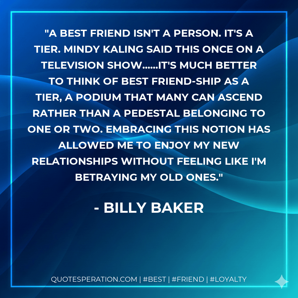 A best friend isn't a person. It's a tier. Mindy Kaling said this once on a television show......it's much better to think of best friend-ship as a tier, a podium that many can ascend rather than a pedestal belonging to one or two. Embracing this notion has allowed me to enjoy my new relationships without feeling like I'm betraying my old ones. - Billy Baker