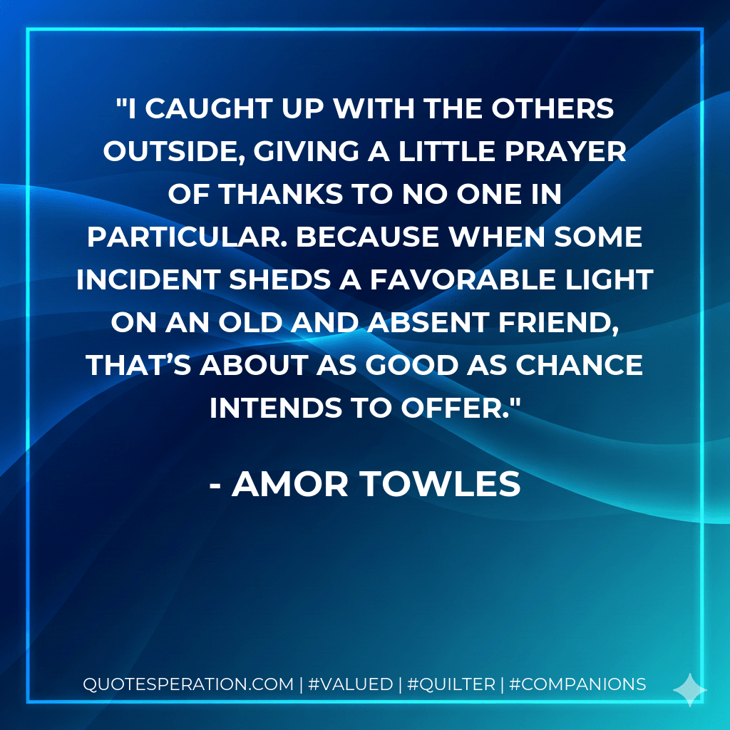 I caught up with the others outside, giving a little prayer of thanks to no one in particular. Because when some incident sheds a favorable light on an old and absent friend, that’s about as good as chance intends to offer. - Amor Towles