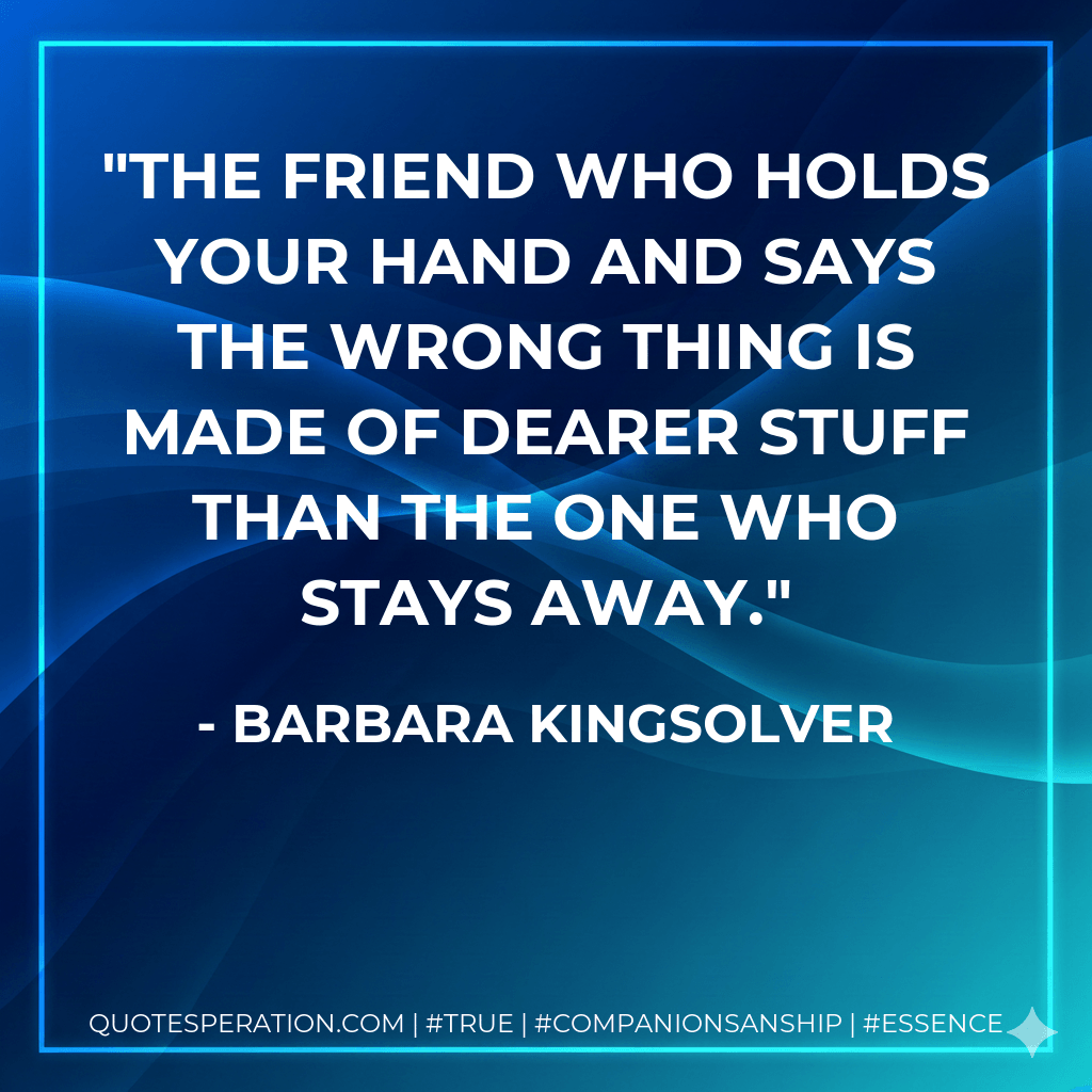 The friend who holds your hand and says the wrong thing is made of dearer stuff than the one who stays away. - Barbara Kingsolver