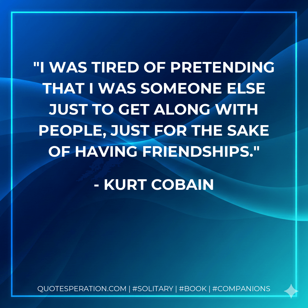 I was tired of pretending that I was someone else just to get along with people, just for the sake of having friendships. - Kurt Cobain