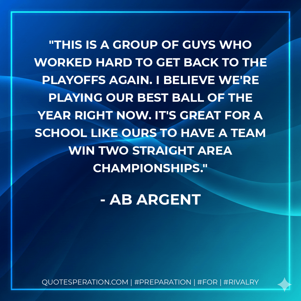 This is a group of guys who worked hard to get back to the playoffs again. I believe we're playing our best ball of the year right now. It's great for a school like ours to have a team win two straight area championships. - Ab Argent