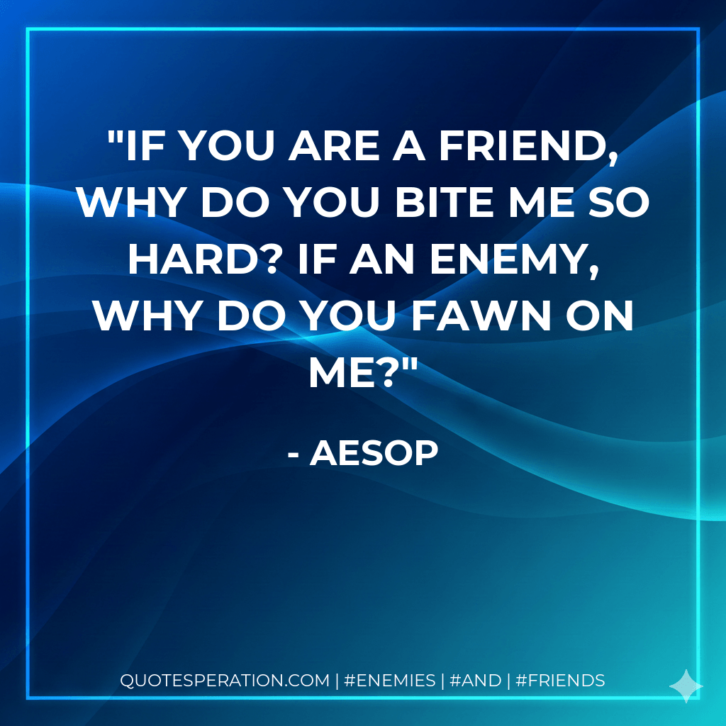 If you are a friend, why do you bite me so hard? If an enemy, why do you fawn on me? - Aesop