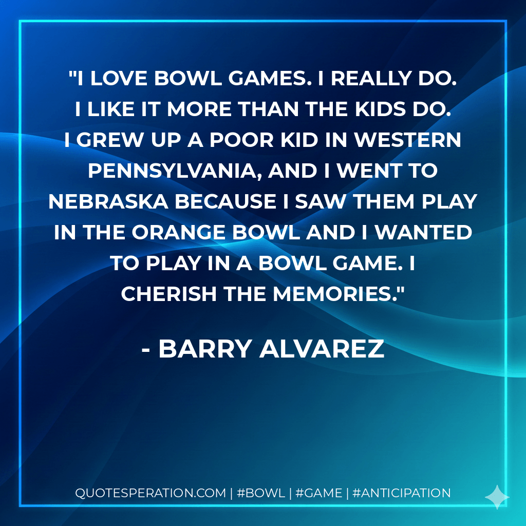 I love bowl games. I really do. I like it more than the kids do. I grew up a poor kid in western Pennsylvania, and I went to Nebraska because I saw them play in the Orange Bowl and I wanted to play in a bowl game. I cherish the memories. - Barry Alvarez