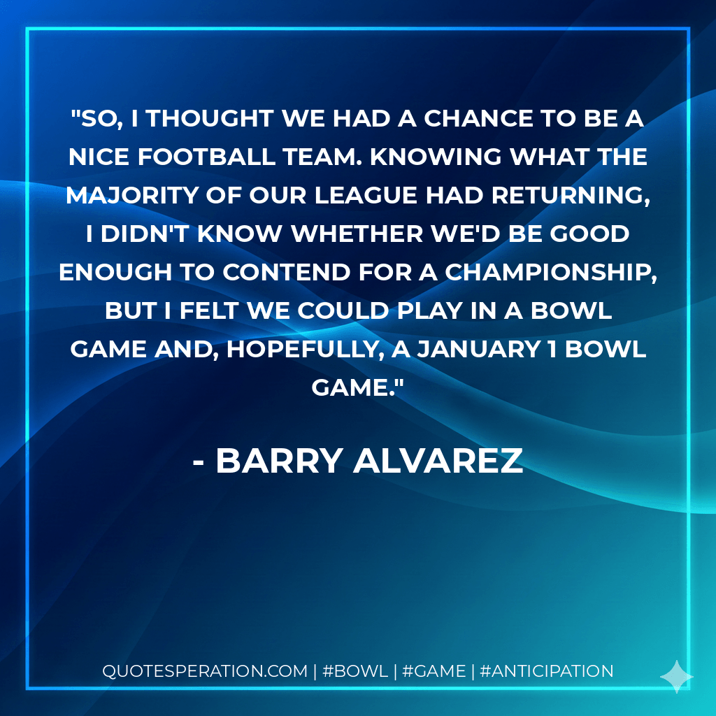 So, I thought we had a chance to be a nice football team. Knowing what the majority of our league had returning, I didn't know whether we'd be good enough to contend for a championship, but I felt we could play in a bowl game and, hopefully, a January 1 bowl game. - Barry Alvarez