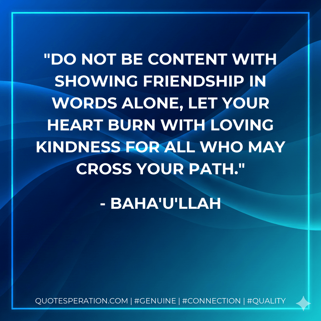 Do not be content with showing friendship in words alone, let your heart burn with loving kindness for all who may cross your path. - Baha'u'llah