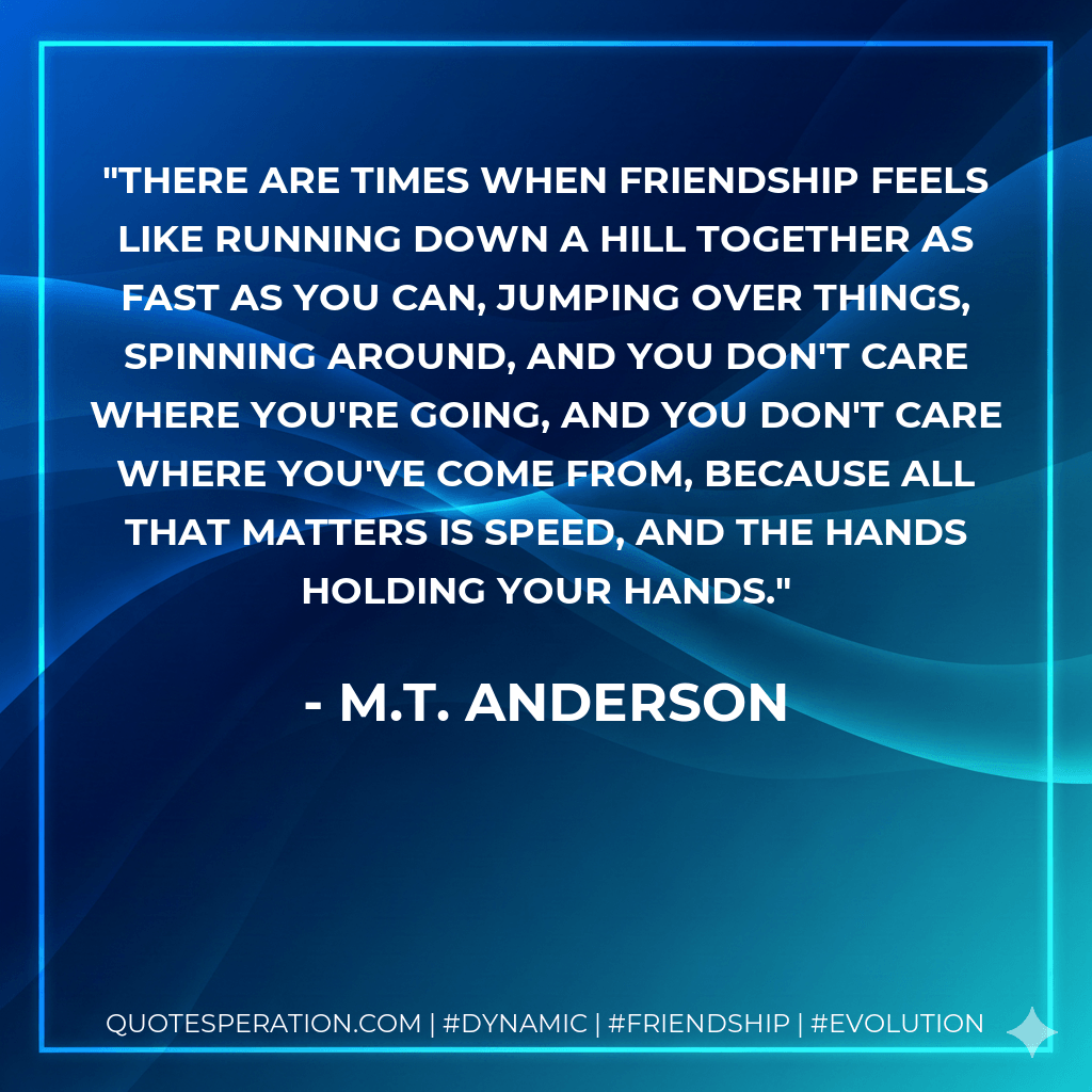 There are times when friendship feels like running down a hill together as fast as you can, jumping over things, spinning around, and you don't care where you're going, and you don't care where you've come from, because all that matters is speed, and the hands holding your hands. - M.T. Anderson