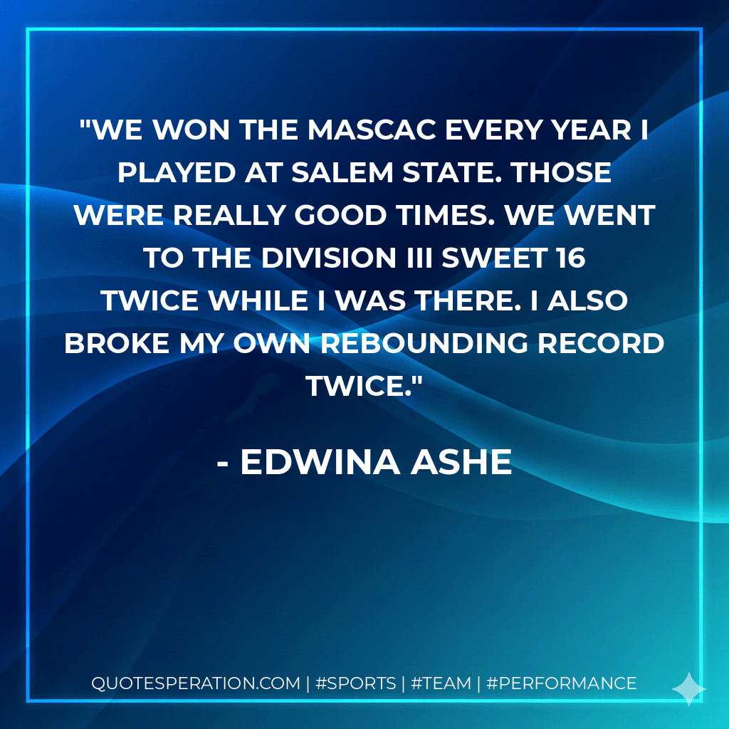 We won the MASCAC every year I played at Salem State. Those were really good times. We went to the Division III Sweet 16 twice while I was there. I also broke my own rebounding record twice. - Edwina Ashe