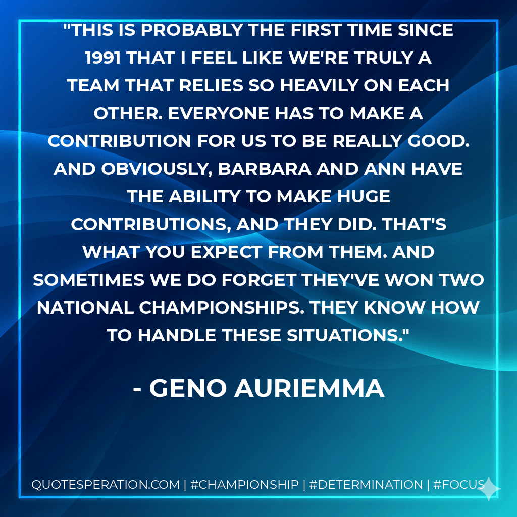 This is probably the first time since 1991 that I feel like we're truly a team that relies so heavily on each other. Everyone has to make a contribution for us to be really good. And obviously, Barbara and Ann have the ability to make huge contributions, and they did. That's what you expect from them. And sometimes we do forget they've won two national championships. They know how to handle these situations. - Geno Auriemma