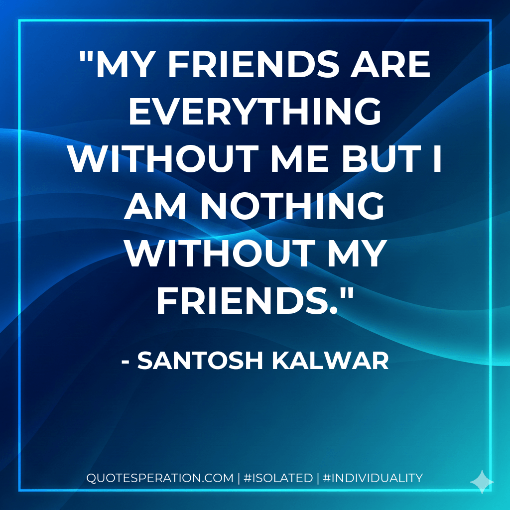 My friends are everything without me but I am nothing without my friends. - Santosh Kalwar