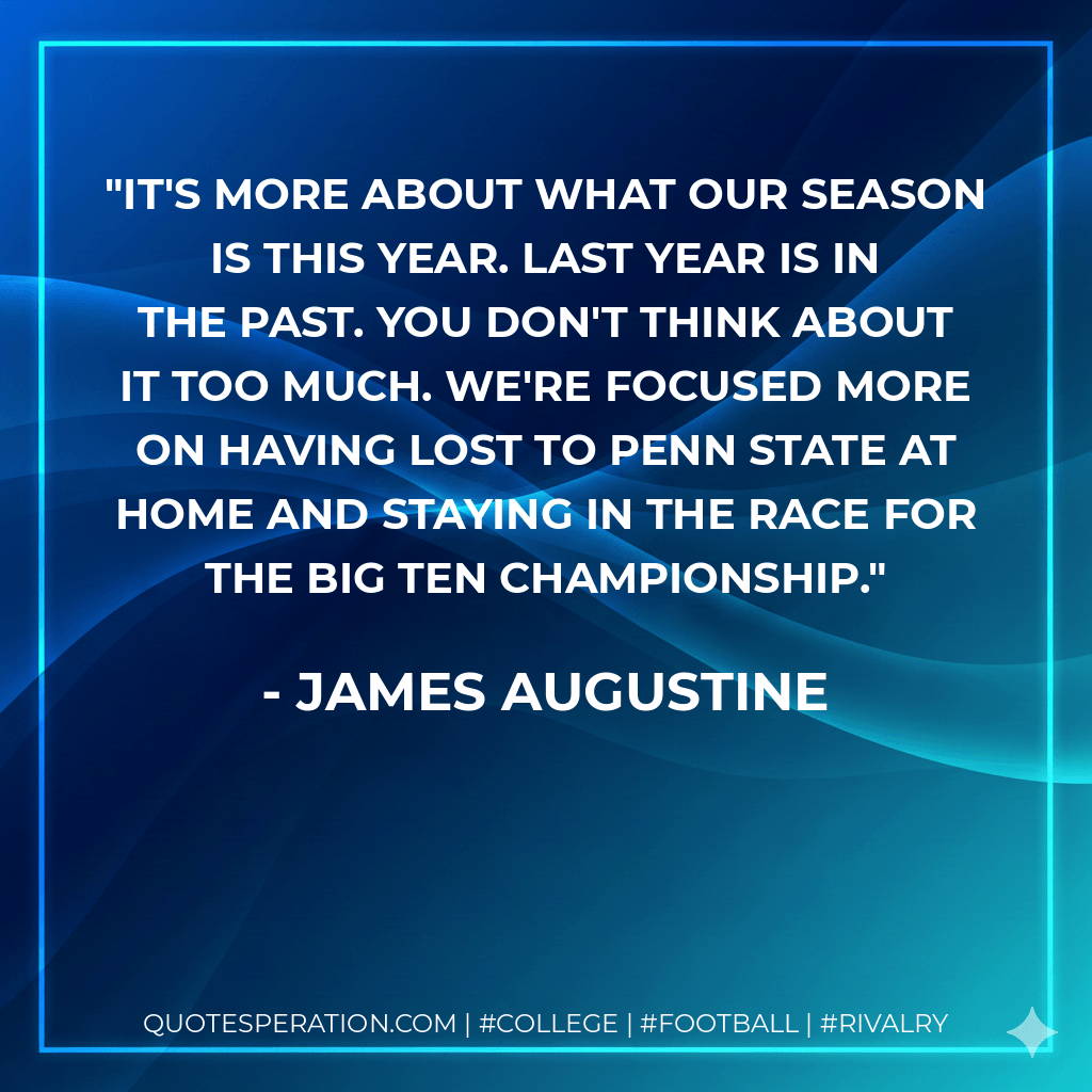 It's more about what our season is this year. Last year is in the past. You don't think about it too much. We're focused more on having lost to Penn State at home and staying in the race for the Big Ten championship. - James Augustine