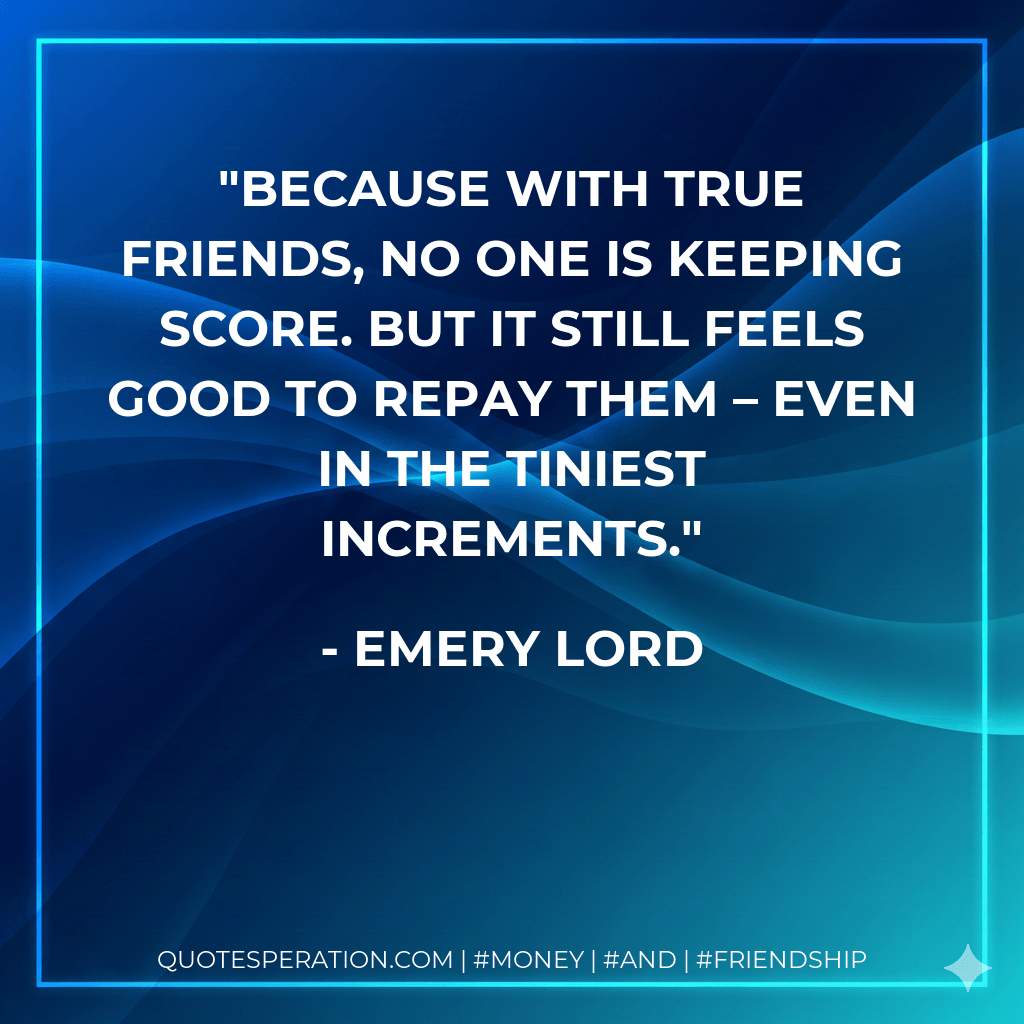 Because with true friends, no one is keeping score. But it still feels good to repay them – even in the tiniest increments. - Emery Lord