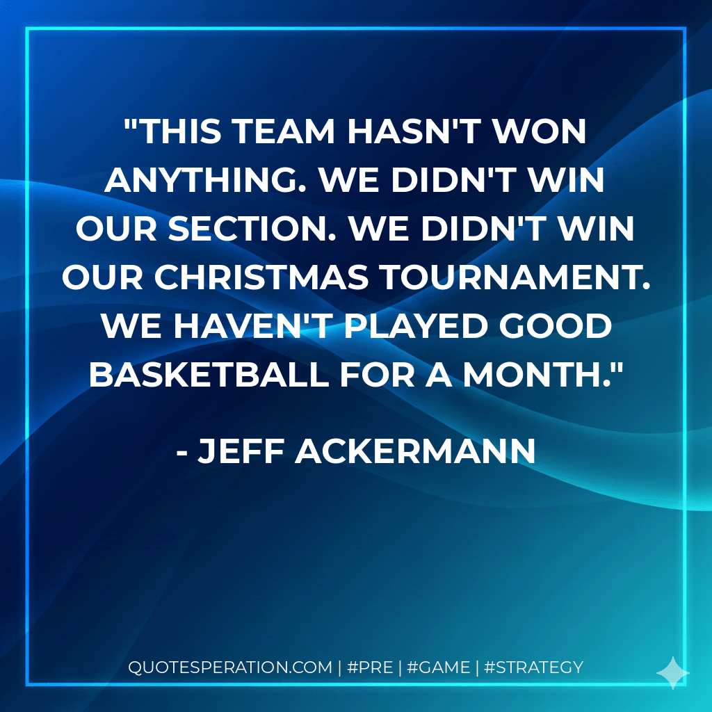 This team hasn't won anything. We didn't win our section. We didn't win our Christmas tournament. We haven't played good basketball for a month. - Jeff Ackermann