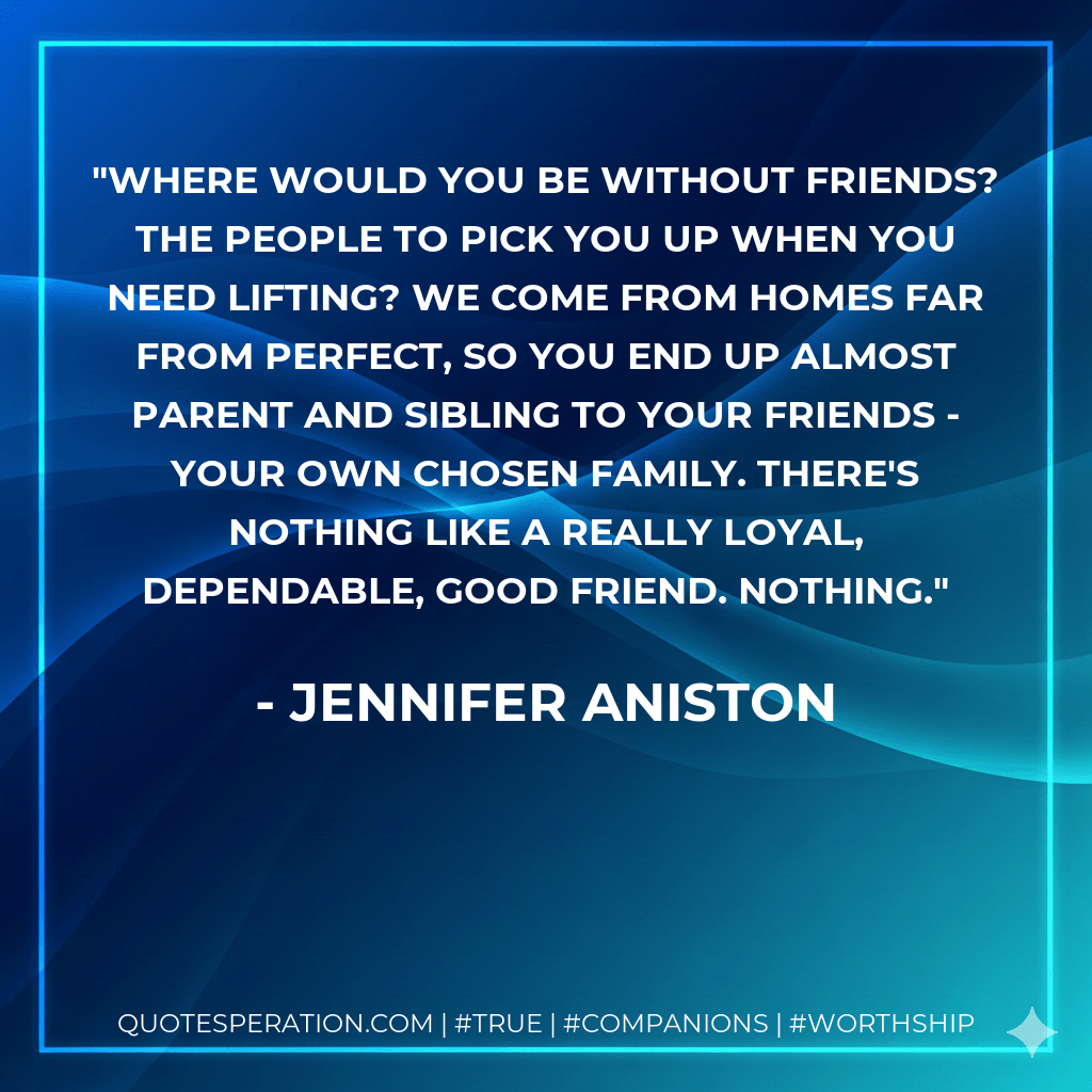 Where would you be without friends? The people to pick you up when you need lifting? We come from homes far from perfect, so you end up almost parent and sibling to your friends - your own chosen family. There's nothing like a really loyal, dependable, good friend. Nothing. - Jennifer Aniston