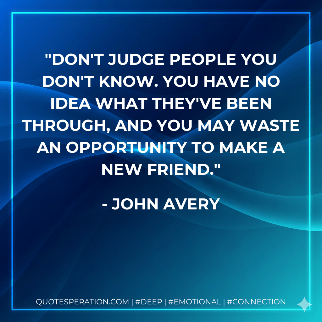 Don't judge people you don't know. You have no idea what they've been through, and you may waste an opportunity to make a new friend. - John Avery