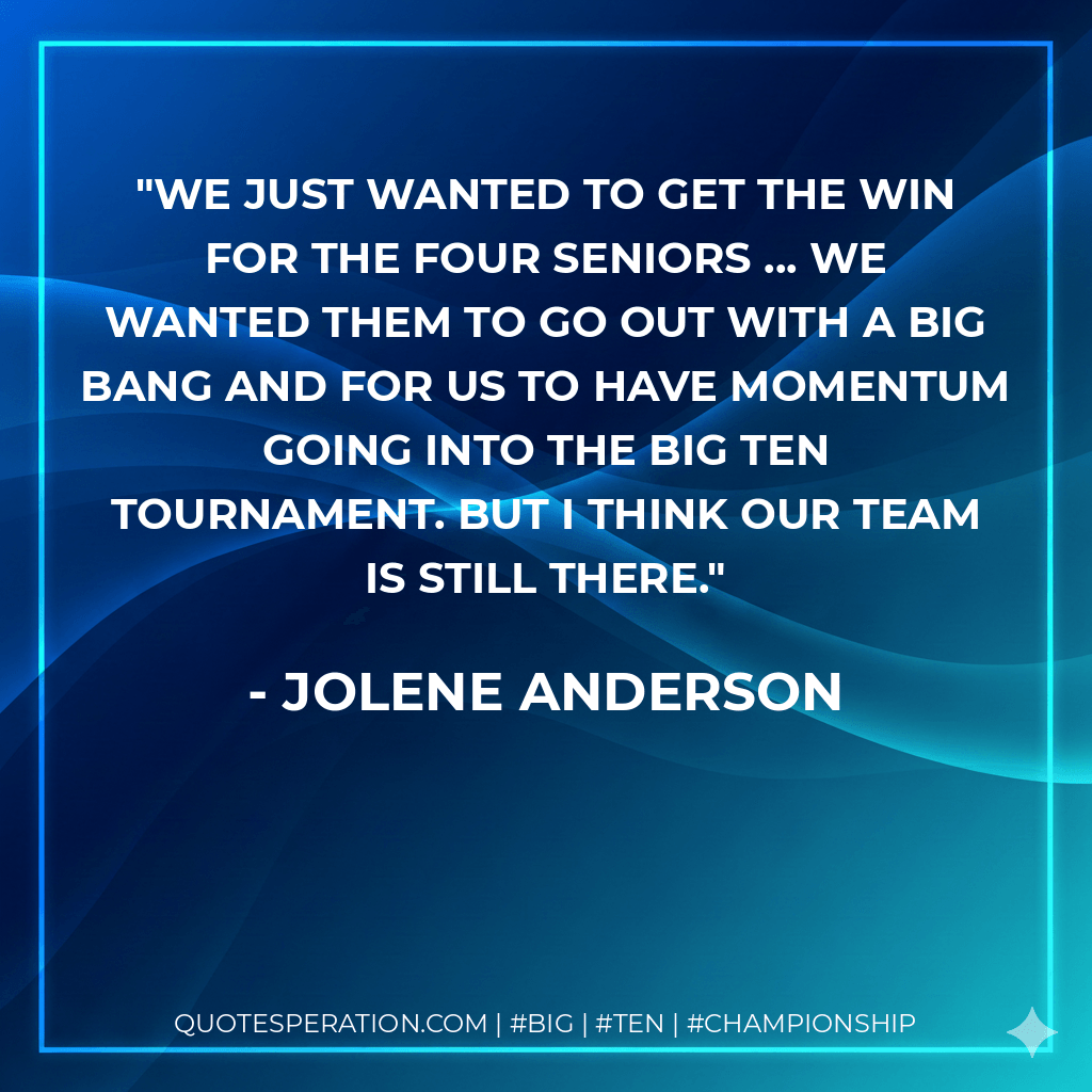 We just wanted to get the win for the four seniors ... We wanted them to go out with a big bang and for us to have momentum going into the Big Ten tournament. But I think our team is still there. - Jolene Anderson