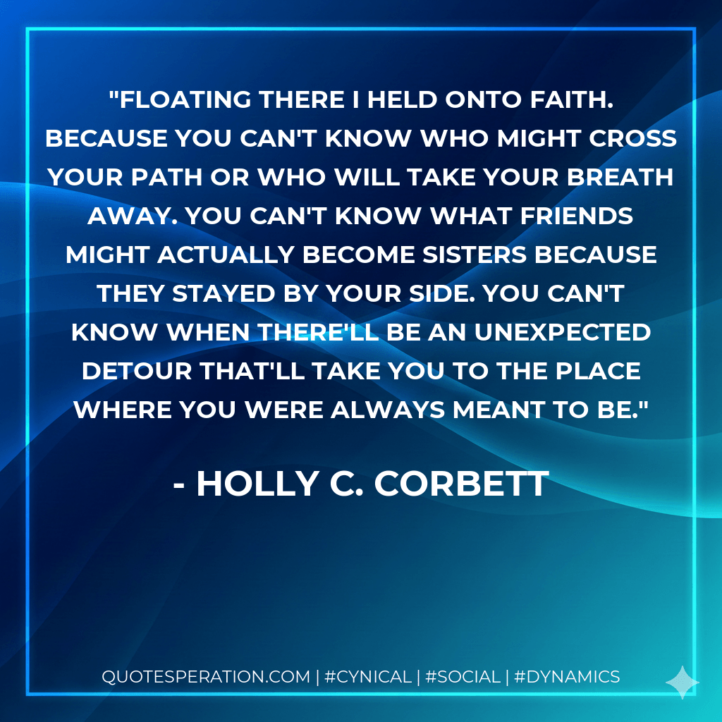 Floating there I held onto faith. Because you can't know who might cross your path or who will take your breath away. You can't know what friends might actually become sisters because they stayed by your side. You can't know when there'll be an unexpected detour that'll take you to the place where you were always meant to be. - Holly C. Corbett