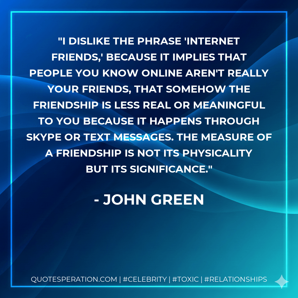 I dislike the phrase 'Internet friends,' because it implies that people you know online aren't really your friends, that somehow the friendship is less real or meaningful to you because it happens through Skype or text messages. The measure of a friendship is not its physicality but its significance. - John Green
