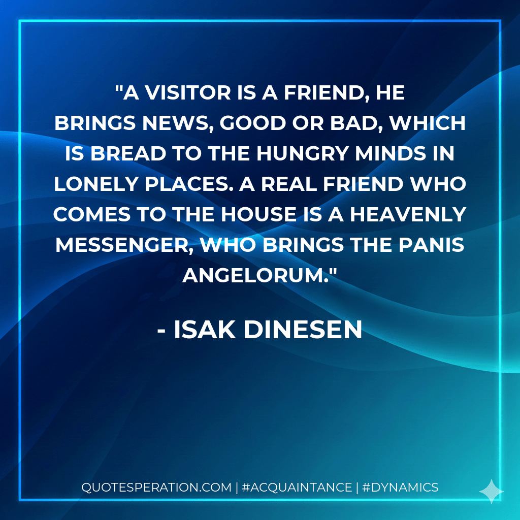 A visitor is a friend, he brings news, good or bad, which is bread to the hungry minds in lonely places. A real friend who comes to the house is a heavenly messenger, who brings the panis angelorum. - Isak Dinesen