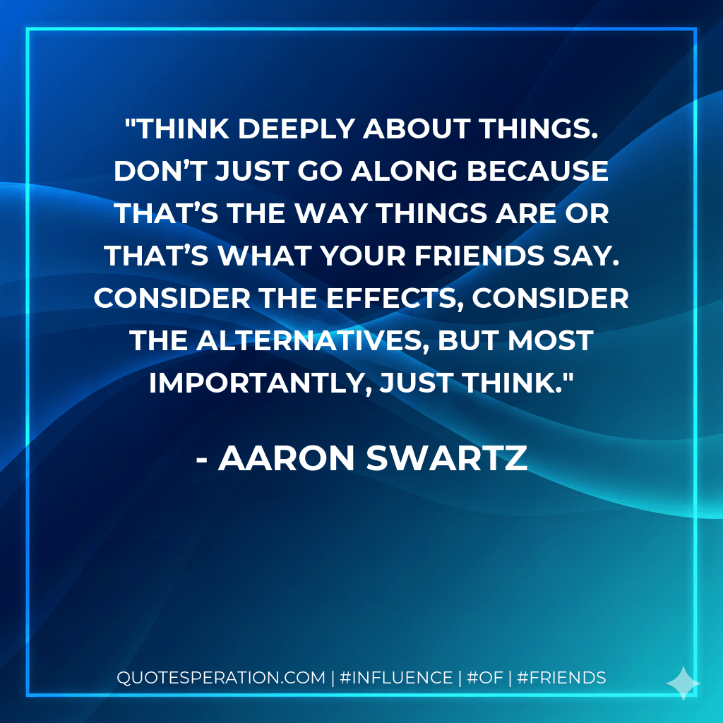 Think deeply about things. Don’t just go along because that’s the way things are or that’s what your friends say. Consider the effects, consider the alternatives, but most importantly, just think. - Aaron Swartz