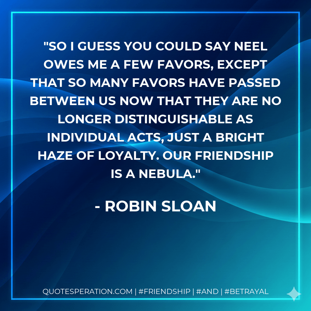 So I guess you could say Neel owes me a few favors, except that so many favors have passed between us now that they are no longer distinguishable as individual acts, just a bright haze of loyalty. Our friendship is a nebula. - Robin Sloan