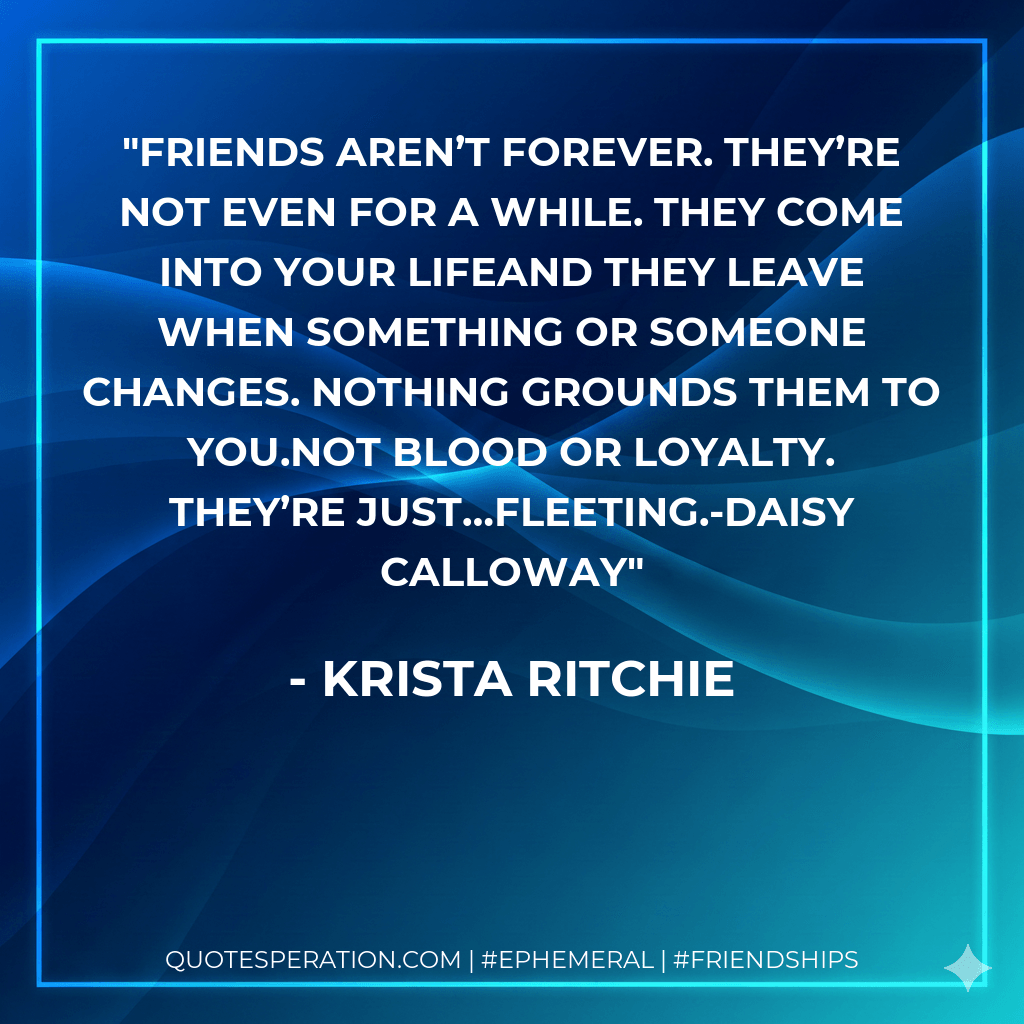 Friends aren’t forever. They’re not even for a while. They come into your lifeand they leave when something or someone changes. Nothing grounds them to you.Not blood or loyalty. They’re just…fleeting.-Daisy Calloway - Krista Ritchie