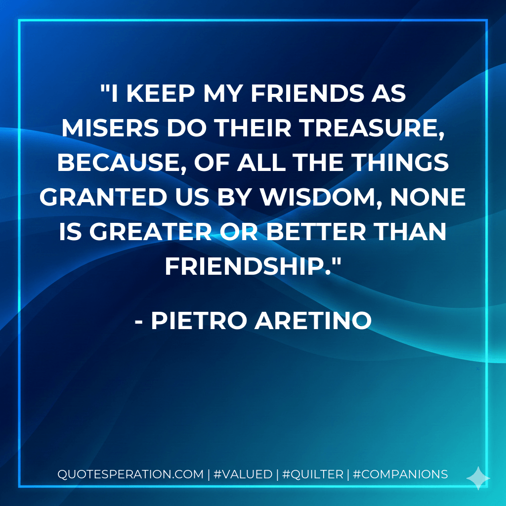 I keep my friends as misers do their treasure, because, of all the things granted us by wisdom, none is greater or better than friendship. - Pietro Aretino