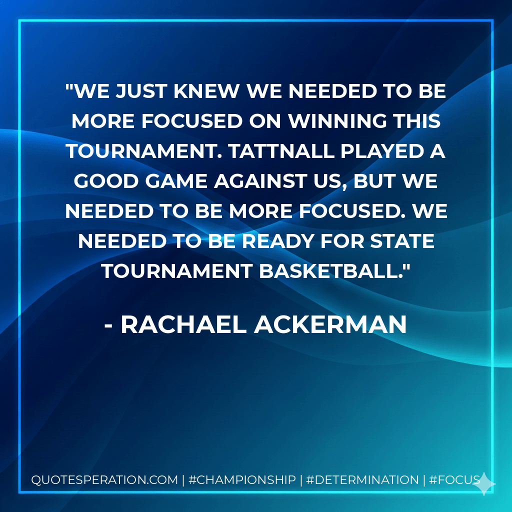 We just knew we needed to be more focused on winning this tournament. Tattnall played a good game against us, but we needed to be more focused. We needed to be ready for state tournament basketball. - Rachael Ackerman