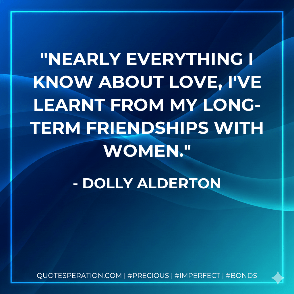 Nearly everything I know about love, I've learnt from my long-term friendships with women. - Dolly Alderton