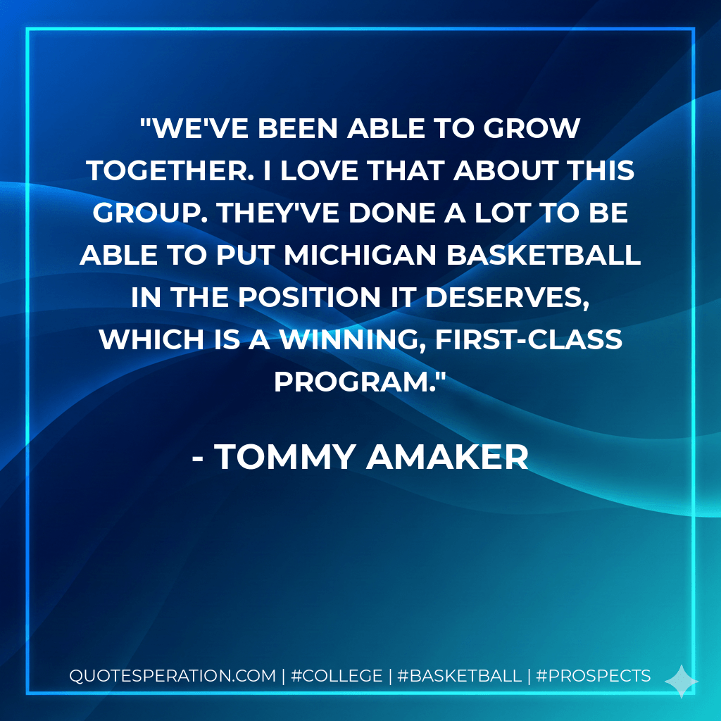 We've been able to grow together. I love that about this group. They've done a lot to be able to put Michigan basketball in the position it deserves, which is a winning, first-class program. - Tommy Amaker