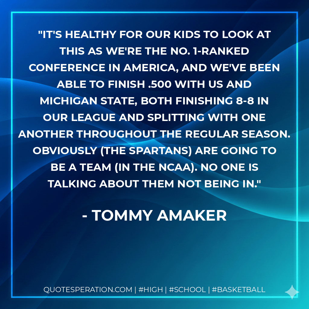 It's healthy for our kids to look at this as we're the No. 1-ranked conference in America, and we've been able to finish .500 with us and Michigan State, both finishing 8-8 in our league and splitting with one another throughout the regular season. Obviously (the Spartans) are going to be a team (in the NCAA). No one is talking about them not being in. - Tommy Amaker