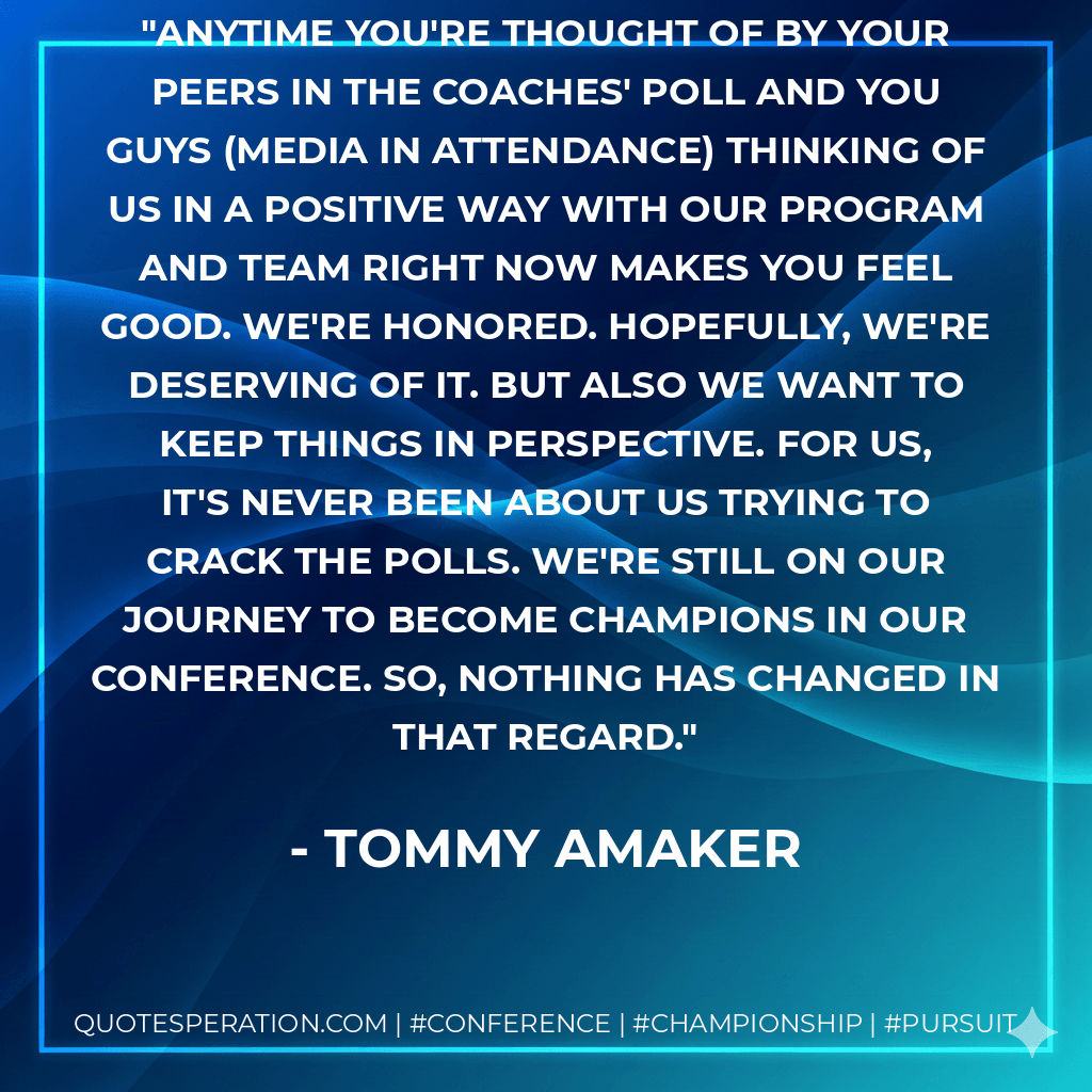 Anytime you're thought of by your peers in the coaches' poll and you guys (media in attendance) thinking of us in a positive way with our program and team right now makes you feel good. We're honored. Hopefully, we're deserving of it. But also we want to keep things in perspective. For us, it's never been about us trying to crack the polls. We're still on our journey to become champions in our conference. So, nothing has changed in that regard. - Tommy Amaker