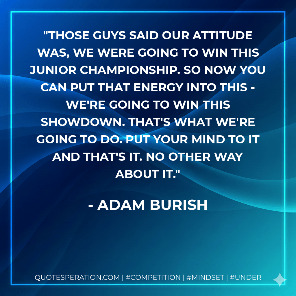Those guys said our attitude was, we were going to win this junior championship. So now you can put that energy into this - we're going to win this Showdown. That's what we're going to do. Put your mind to it and that's it. No other way about it. - Adam Burish