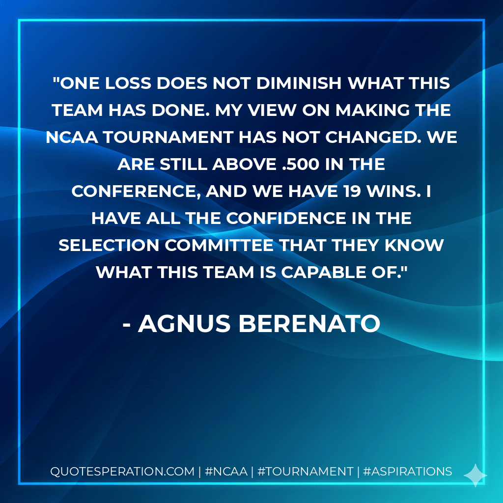 One loss does not diminish what this team has done. My view on making the NCAA Tournament has not changed. We are still above .500 in the conference, and we have 19 wins. I have all the confidence in the selection committee that they know what this team is capable of. - Agnus Berenato