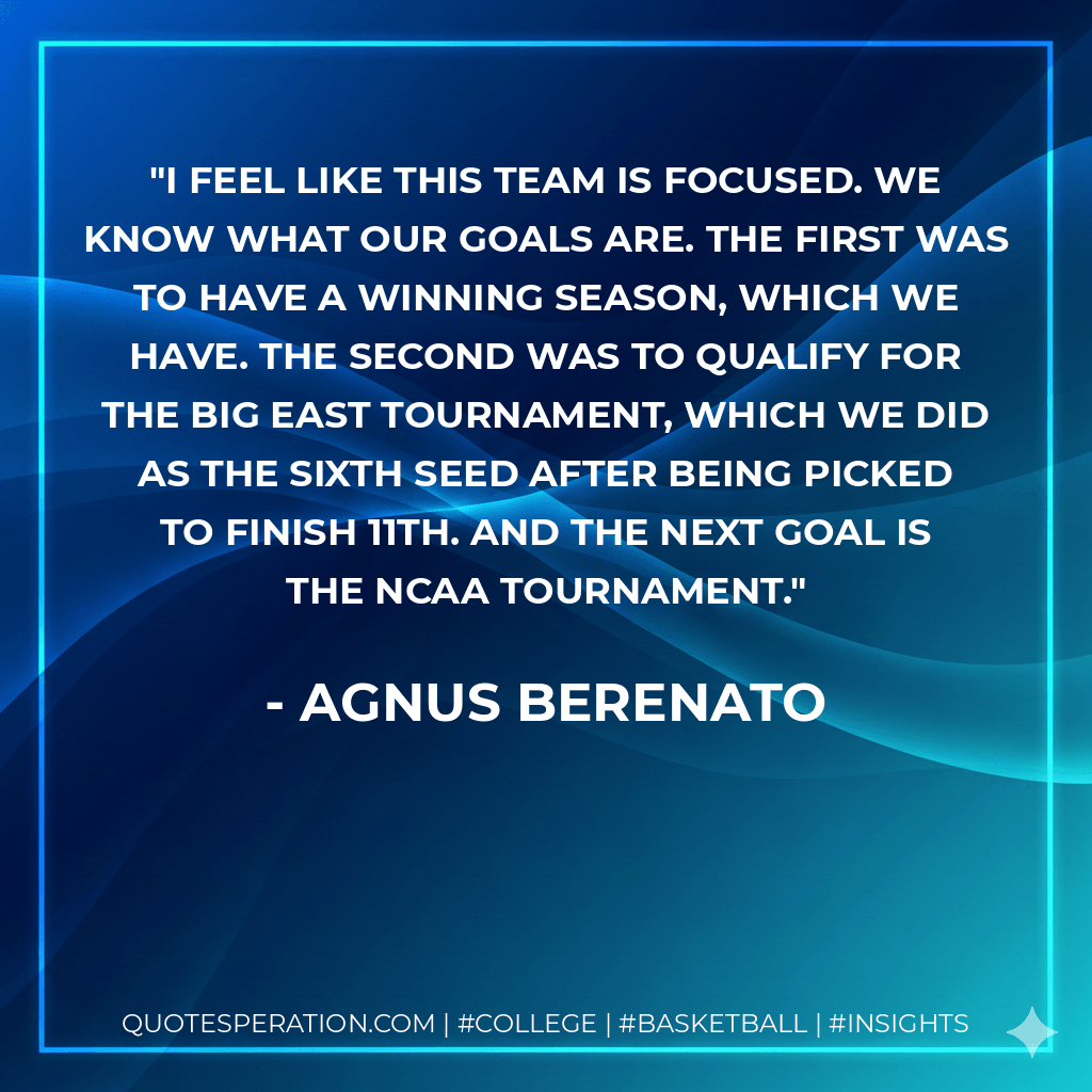 I feel like this team is focused. We know what our goals are. The first was to have a winning season, which we have. The second was to qualify for the Big East Tournament, which we did as the sixth seed after being picked to finish 11th. And the next goal is the NCAA Tournament. - Agnus Berenato