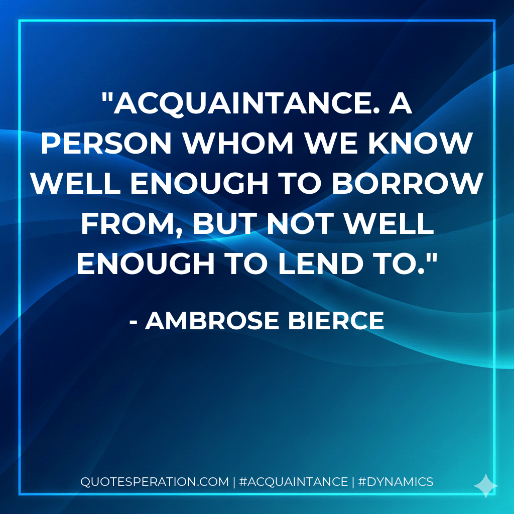 Acquaintance. A person whom we know well enough to borrow from, but not well enough to lend to. - Ambrose Bierce