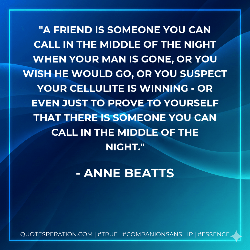 A friend is someone you can call in the middle of the night when your man is gone, or you wish he would go, or you suspect your cellulite is winning - or even just to prove to yourself that there is someone you can call in the middle of the night. - Anne Beatts