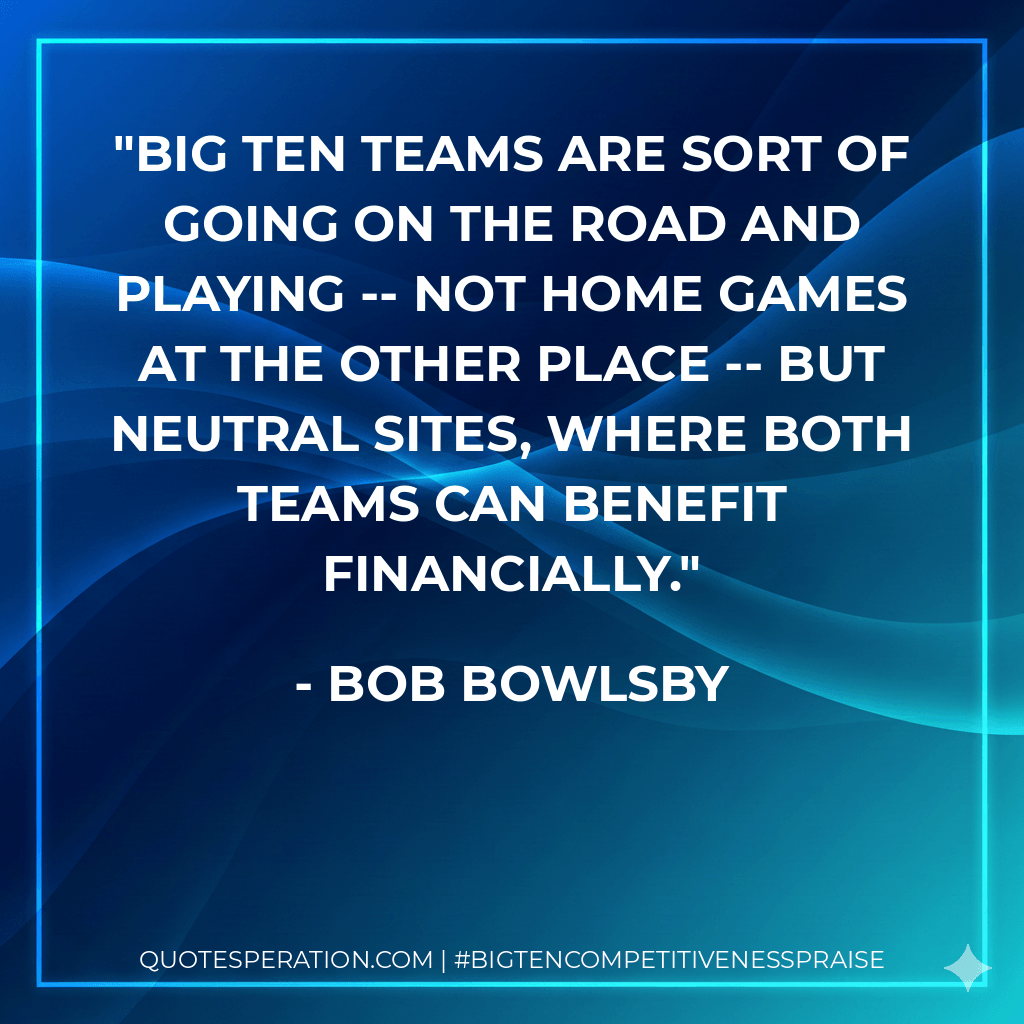 Big Ten teams are sort of going on the road and playing -- not home games at the other place -- but neutral sites, where both teams can benefit financially. - Bob Bowlsby