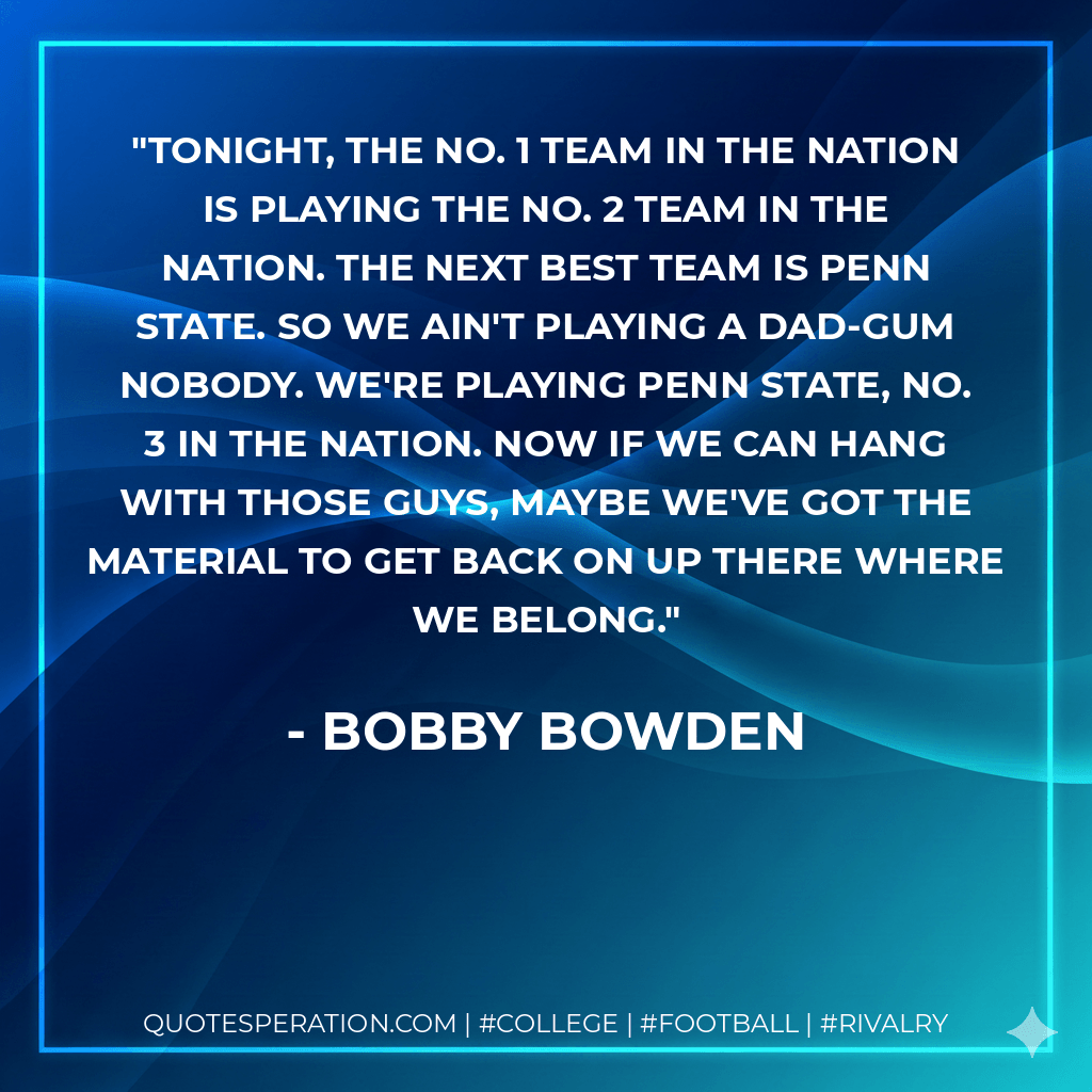 Tonight, the No. 1 team in the nation is playing the No. 2 team in the nation. The next best team is Penn State. So we ain't playing a dad-gum nobody. We're playing Penn State, No. 3 in the nation. Now if we can hang with those guys, maybe we've got the material to get back on up there where we belong. - Bobby Bowden