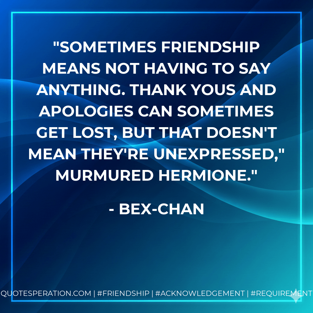 Sometimes friendship means not having to say anything. Thank yous and apologies can sometimes get lost, but that doesn't mean they're unexpressed," murmured Hermione. - Bex-chan