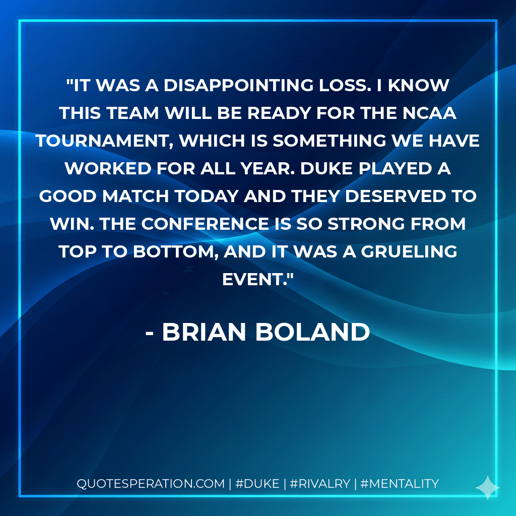 It was a disappointing loss. I know this team will be ready for the NCAA Tournament, which is something we have worked for all year. Duke played a good match today and they deserved to win. The conference is so strong from top to bottom, and it was a grueling event. - Brian Boland