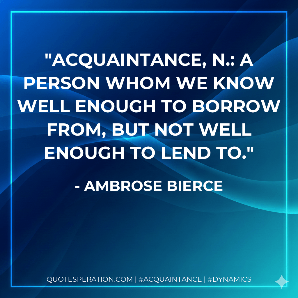 acquaintance, n.: A person whom we know well enough to borrow from, but not well enough to lend to. - Ambrose Bierce