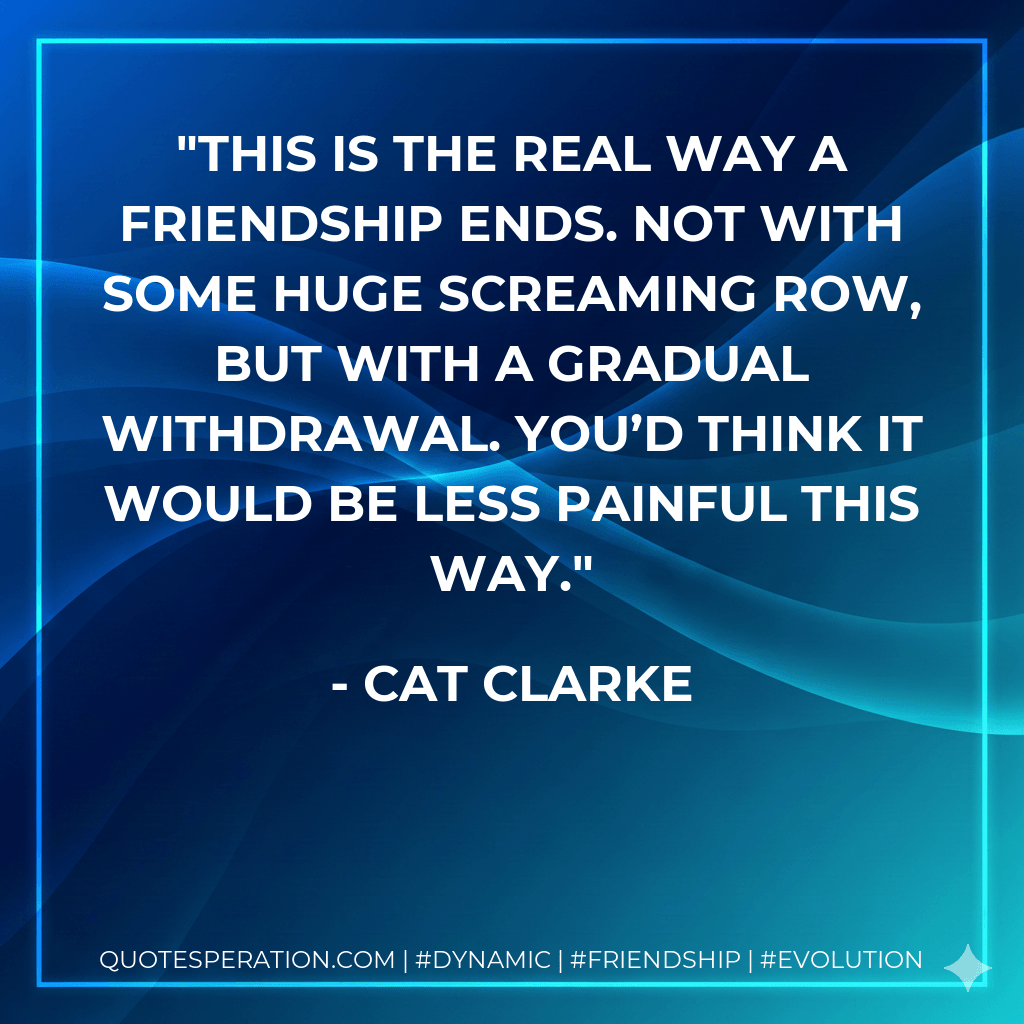 This is the real way a friendship ends. Not with some huge screaming row, but with a gradual withdrawal. You’d think it would be less painful this way. - Cat Clarke