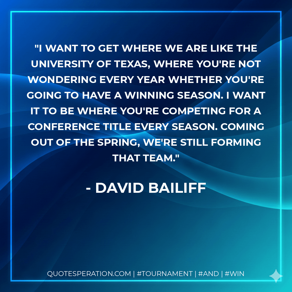 I want to get where we are like the University of Texas, where you're not wondering every year whether you're going to have a winning season. I want it to be where you're competing for a conference title every season. Coming out of the spring, we're still forming that team. - David Bailiff