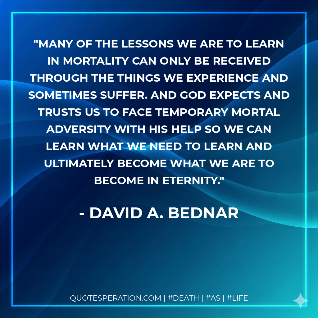 Many of the lessons we are to learn in mortality can only be received through the things we experience and sometimes suffer. And God expects and trusts us to face temporary mortal adversity with His help so we can learn what we need to learn and ultimately become what we are to become in eternity. - David A. Bednar