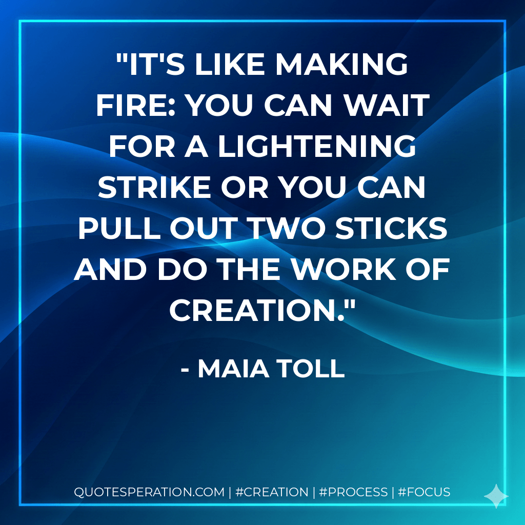 It's like making fire: you can wait for a lightening strike or you can pull out two sticks and do the work of creation. - Maia Toll