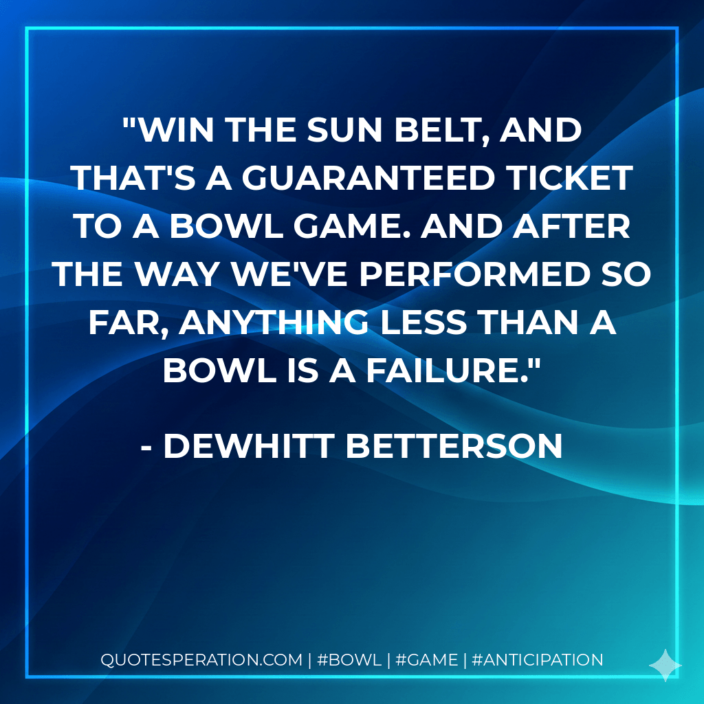 Win the Sun Belt, and that's a guaranteed ticket to a bowl game. And after the way we've performed so far, anything less than a bowl is a failure. - DeWhitt Betterson