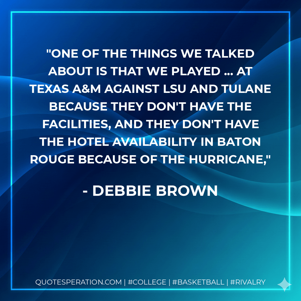 One of the things we talked about is that we played ... at Texas A&M against LSU and Tulane because they don't have the facilities, and they don't have the hotel availability in Baton Rouge because of the hurricane, - Debbie Brown